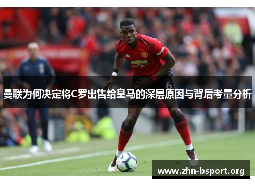 曼联为何决定将C罗出售给皇马的深层原因与背后考量分析
