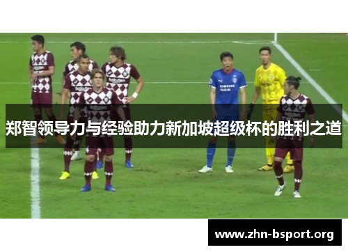 郑智领导力与经验助力新加坡超级杯的胜利之道 郑智领导力与经验助力新加坡超级杯的胜利之道