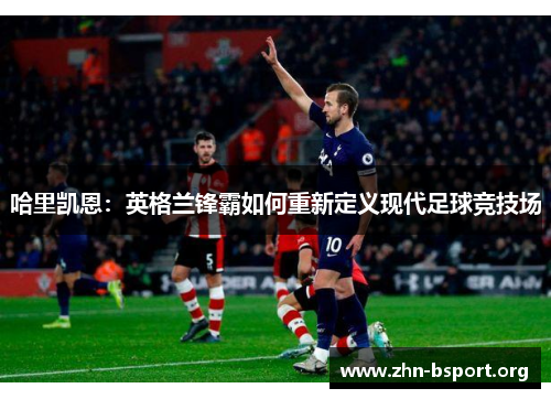 哈里凯恩：英格兰锋霸如何重新定义现代足球竞技场