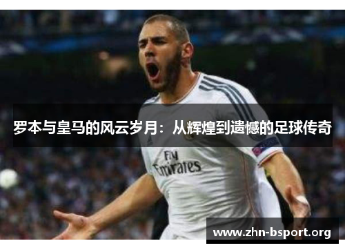 罗本与皇马的风云岁月:从辉煌到遗憾的足球传奇 罗本与皇马的风云岁月:从辉煌到遗憾的足球传奇